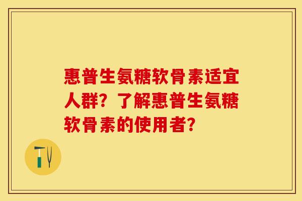 惠普生氨糖软骨素适宜人群？了解惠普生氨糖软骨素的使用者？-第1张图片-关节保镖