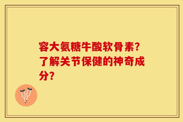 容大氨糖牛酸软骨素？了解关节保健的神奇成分？-第1张图片-关节保镖