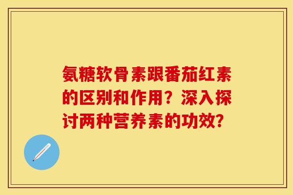 氨糖软骨素跟番茄红素的区别和作用？深入探讨两种营养素的功效？-第1张图片-关节保镖