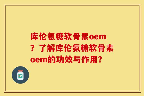 库伦氨糖软骨素oem？了解库伦氨糖软骨素oem的功效与作用？-第1张图片-关节保镖