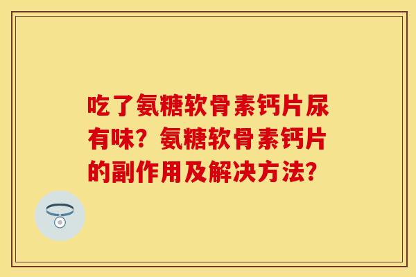吃了氨糖软骨素钙片尿有味？氨糖软骨素钙片的副作用及解决方法？-第1张图片-关节保镖