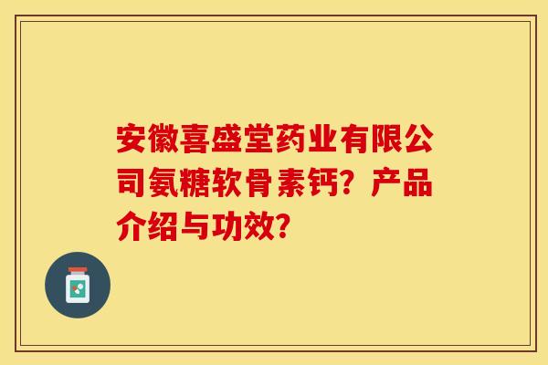 安徽喜盛堂药业有限公司氨糖软骨素钙？产品介绍与功效？-第1张图片-关节保镖