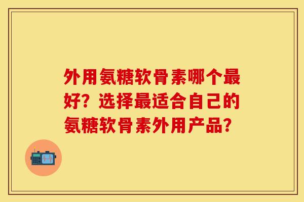 外用氨糖软骨素哪个最好？选择最适合自己的氨糖软骨素外用产品？-第1张图片-关节保镖