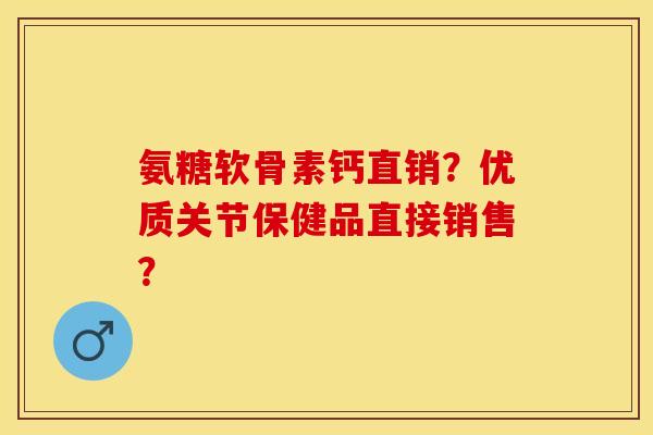 氨糖软骨素钙直销？优质关节保健品直接销售？-第1张图片-关节保镖