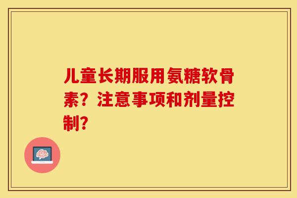 儿童长期服用氨糖软骨素？注意事项和剂量控制？-第1张图片-关节保镖