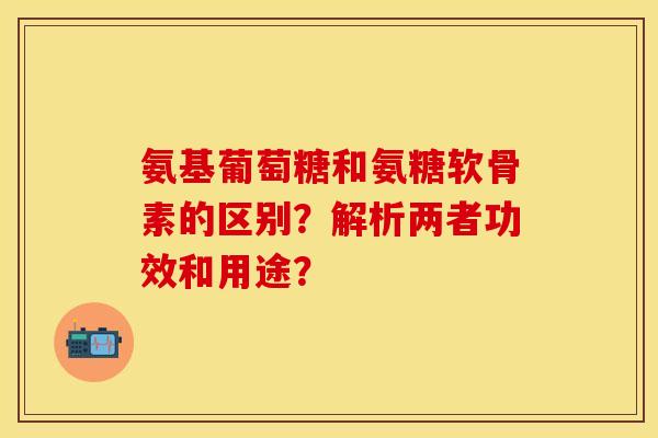 氨基葡萄糖和氨糖软骨素的区别？解析两者功效和用途？-第1张图片-关节保镖