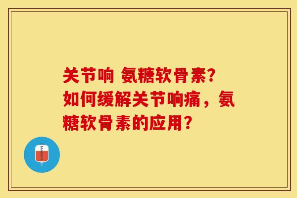 关节响 氨糖软骨素？如何缓解关节响痛，氨糖软骨素的应用？-第1张图片-关节保镖