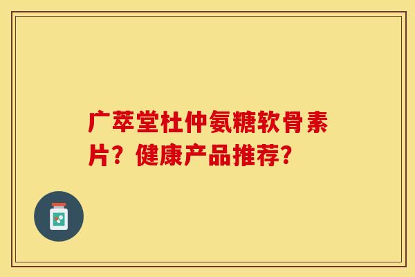 广萃堂杜仲氨糖软骨素片？健康产品推荐？-第1张图片-关节保镖