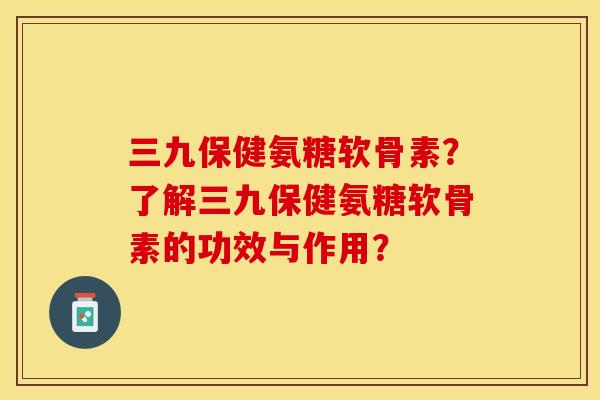 三九保健氨糖软骨素？了解三九保健氨糖软骨素的功效与作用？-第1张图片-关节保镖