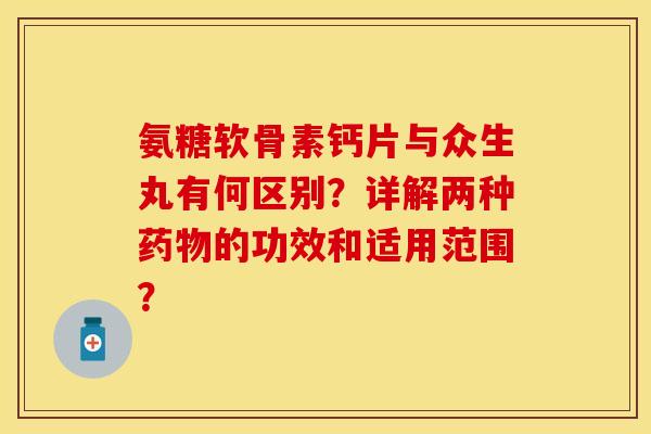 氨糖软骨素钙片与众生丸有何区别？详解两种药物的功效和适用范围？-第1张图片-关节保镖