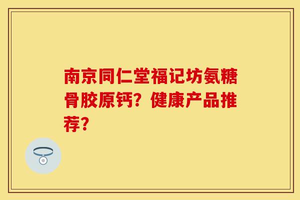 南京同仁堂福记坊氨糖骨胶原钙？健康产品推荐？-第1张图片-关节保镖