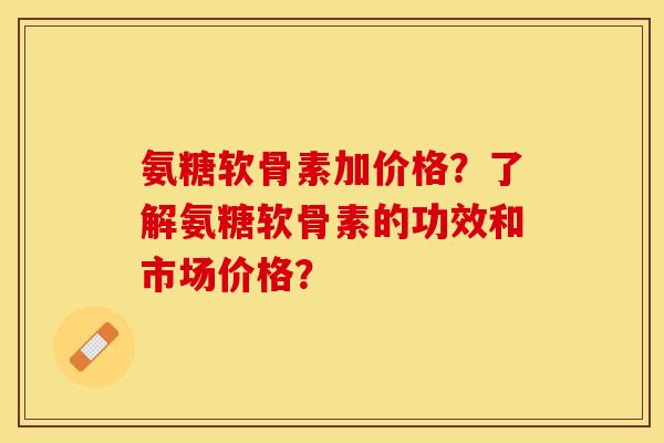 氨糖软骨素加价格？了解氨糖软骨素的功效和市场价格？-第1张图片-关节保镖