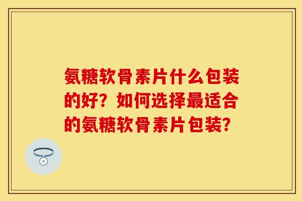氨糖软骨素片什么包装的好？如何选择最适合的氨糖软骨素片包装？-第1张图片-关节保镖