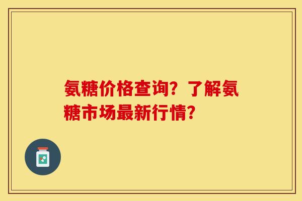 氨糖价格查询？了解氨糖市场最新行情？-第1张图片-关节保镖