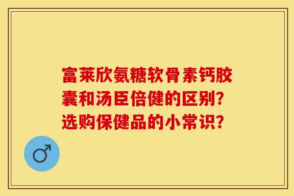 富莱欣氨糖软骨素钙胶囊和汤臣倍健的区别？选购保健品的小常识？-第1张图片-关节保镖