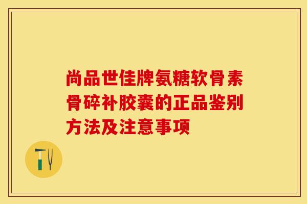 尚品世佳牌氨糖软骨素骨碎补胶囊的正品鉴别方法及注意事项-第1张图片-关节保镖