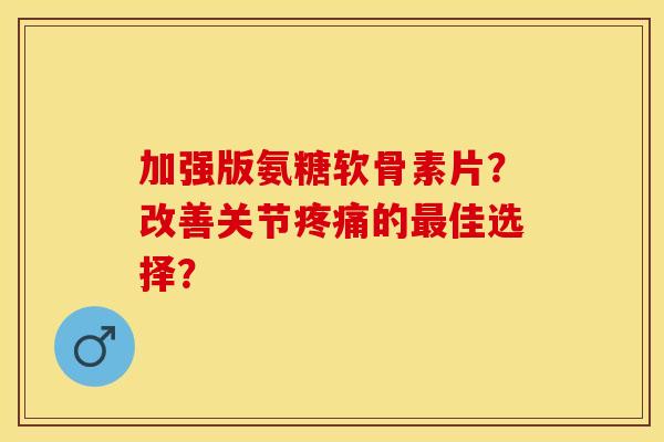 加强版氨糖软骨素片？改善关节疼痛的最佳选择？-第1张图片-关节保镖
