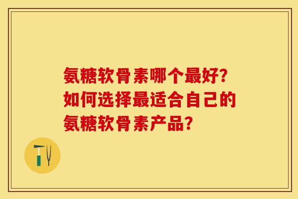 氨糖软骨素哪个最好？如何选择最适合自己的氨糖软骨素产品？-第1张图片-关节保镖