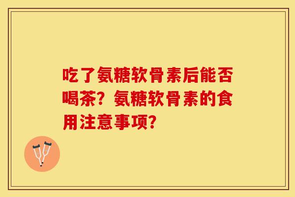 吃了氨糖软骨素后能否喝茶？氨糖软骨素的食用注意事项？-第1张图片-关节保镖