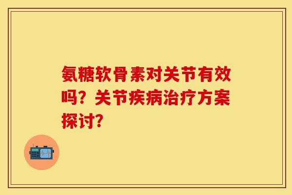 氨糖软骨素对关节有效吗？关节疾病治疗方案探讨？-第1张图片-关节保镖