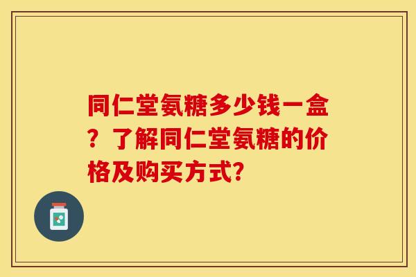 同仁堂氨糖多少钱一盒？了解同仁堂氨糖的价格及购买方式？-第1张图片-关节保镖