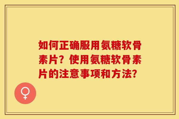 如何正确服用氨糖软骨素片？使用氨糖软骨素片的注意事项和方法？-第1张图片-关节保镖