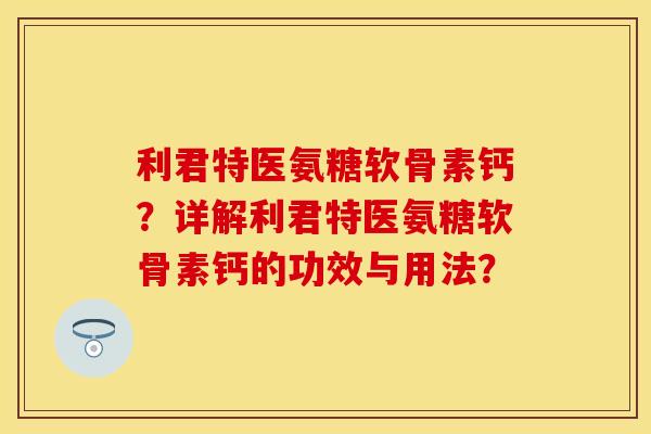 利君特医氨糖软骨素钙？详解利君特医氨糖软骨素钙的功效与用法？-第1张图片-关节保镖