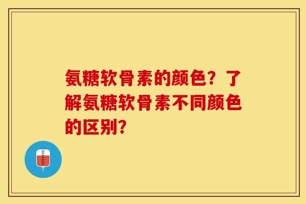 氨糖软骨素的颜色？了解氨糖软骨素不同颜色的区别？-第1张图片-关节保镖