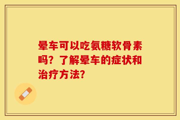 晕车可以吃氨糖软骨素吗？了解晕车的症状和治疗方法？-第1张图片-关节保镖