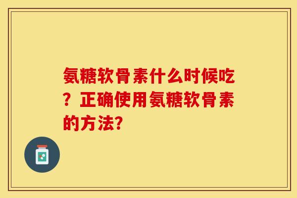 氨糖软骨素什么时候吃？正确使用氨糖软骨素的方法？-第1张图片-关节保镖