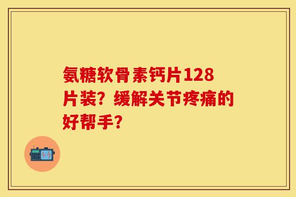 氨糖软骨素钙片128片装？缓解关节疼痛的好帮手？-第1张图片-关节保镖