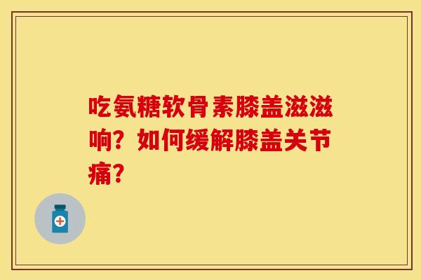 吃氨糖软骨素膝盖滋滋响？如何缓解膝盖关节痛？-第1张图片-关节保镖