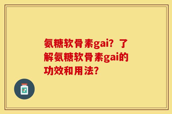 氨糖软骨素gai？了解氨糖软骨素gai的功效和用法？-第1张图片-关节保镖