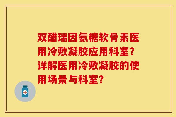 双醋瑞因氨糖软骨素医用冷敷凝胶应用科室？详解医用冷敷凝胶的使用场景与科室？-第1张图片-关节保镖