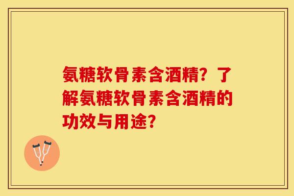 氨糖软骨素含酒精？了解氨糖软骨素含酒精的功效与用途？-第1张图片-关节保镖