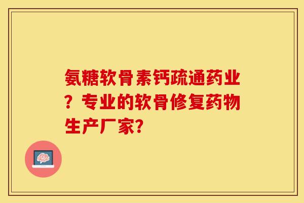 氨糖软骨素钙疏通药业？专业的软骨修复药物生产厂家？-第1张图片-关节保镖