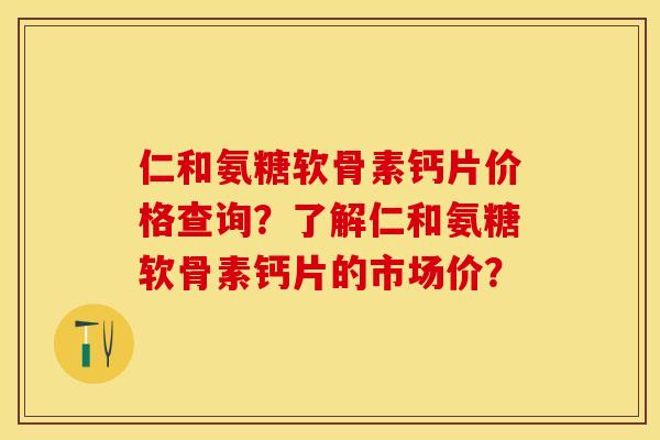仁和氨糖软骨素钙片价格查询？了解仁和氨糖软骨素钙片的市场价？-第1张图片-关节保镖