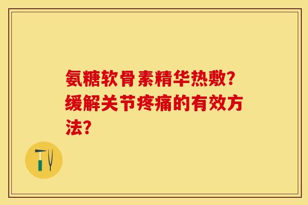 氨糖软骨素精华热敷？缓解关节疼痛的有效方法？-第1张图片-关节保镖