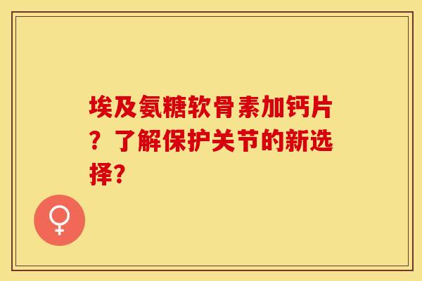 埃及氨糖软骨素加钙片？了解保护关节的新选择？-第1张图片-关节保镖