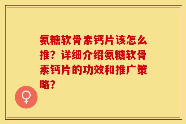 氨糖软骨素钙片该怎么推？详细介绍氨糖软骨素钙片的功效和推广策略？-第1张图片-关节保镖