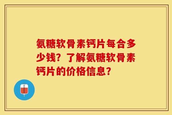 氨糖软骨素钙片每合多少钱？了解氨糖软骨素钙片的价格信息？-第1张图片-关节保镖