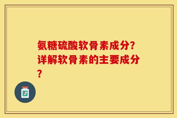 氨糖硫酸软骨素成分？详解软骨素的主要成分？-第1张图片-关节保镖