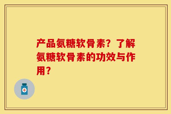 产品氨糖软骨素？了解氨糖软骨素的功效与作用？-第1张图片-关节保镖