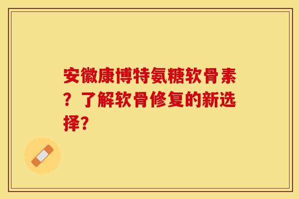 安徽康博特氨糖软骨素？了解软骨修复的新选择？-第1张图片-关节保镖