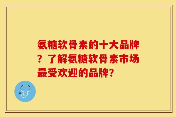 氨糖软骨素的十大品牌？了解氨糖软骨素市场最受欢迎的品牌？-第1张图片-关节保镖