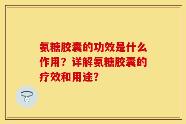 氨糖胶囊的功效是什么作用？详解氨糖胶囊的疗效和用途？-第1张图片-关节保镖