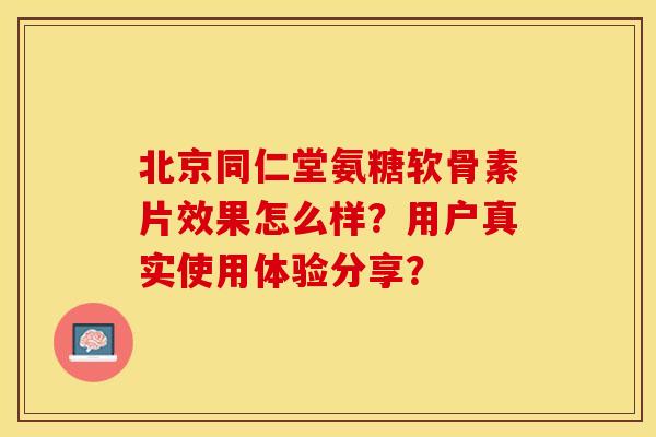 北京同仁堂氨糖软骨素片效果怎么样？用户真实使用体验分享？-第1张图片-关节保镖