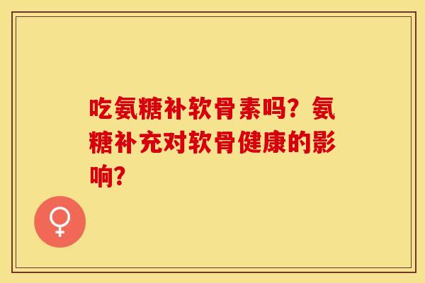 吃氨糖补软骨素吗？氨糖补充对软骨健康的影响？-第1张图片-关节保镖