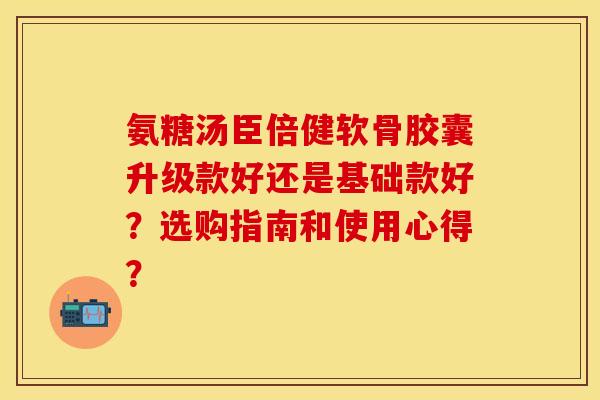 氨糖汤臣倍健软骨胶囊升级款好还是基础款好？选购指南和使用心得？-第1张图片-关节保镖