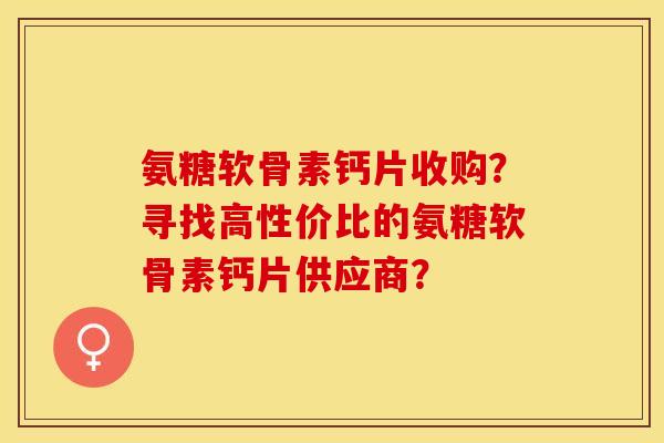 氨糖软骨素钙片收购？寻找高性价比的氨糖软骨素钙片供应商？-第1张图片-关节保镖